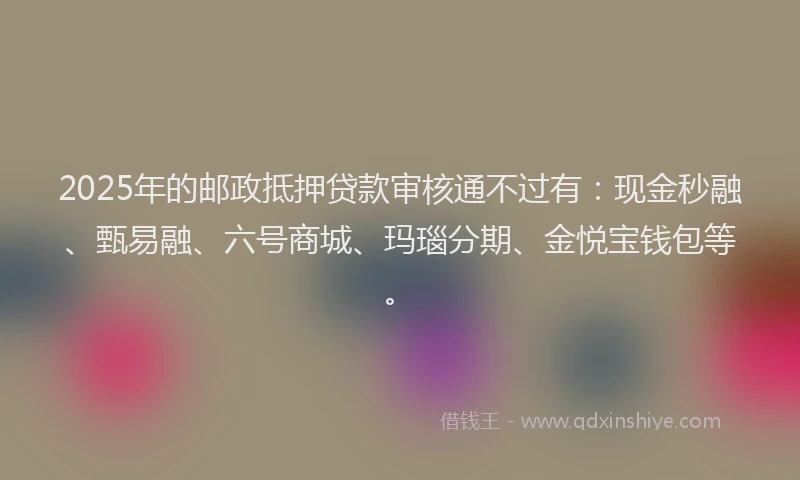 2025年的邮政抵押贷款审核通不过有：现金秒融、甄易融、六号商城、玛瑙分期、金悦宝钱包等。