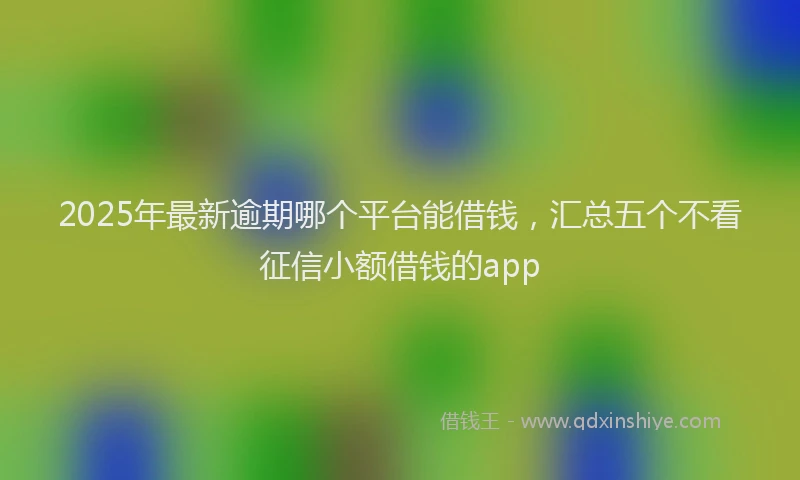 2025年最新逾期哪个平台能借钱，汇总五个不看征信小额借钱的app