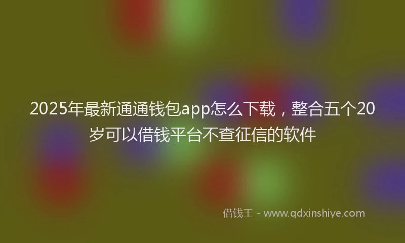 2025年最新通通钱包app怎么下载，整合五个20岁可以借钱平台不查征信的软件