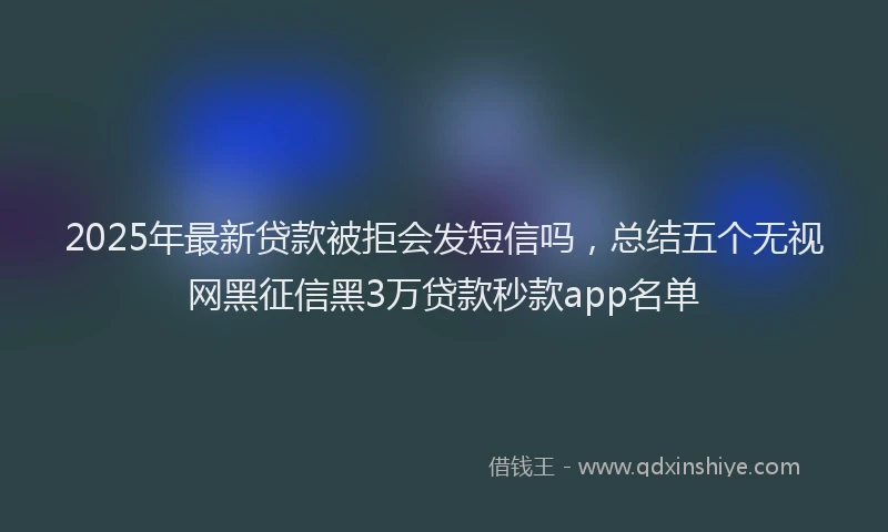 2025年最新贷款被拒会发短信吗，总结五个无视网黑征信黑3万贷款秒款app名单