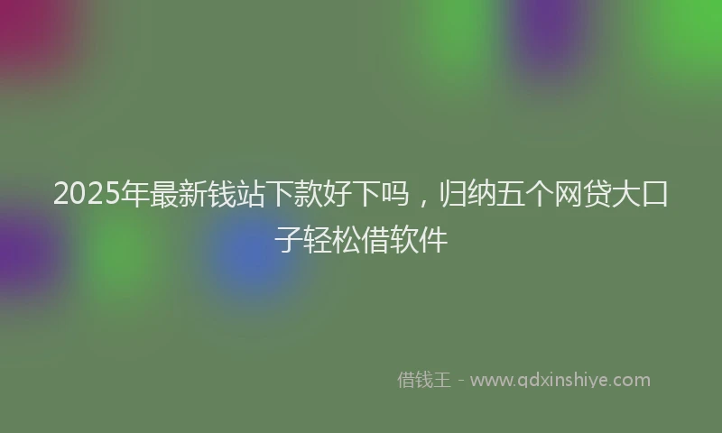 2025年最新钱站下款好下吗，归纳五个网贷大口子轻松借软件