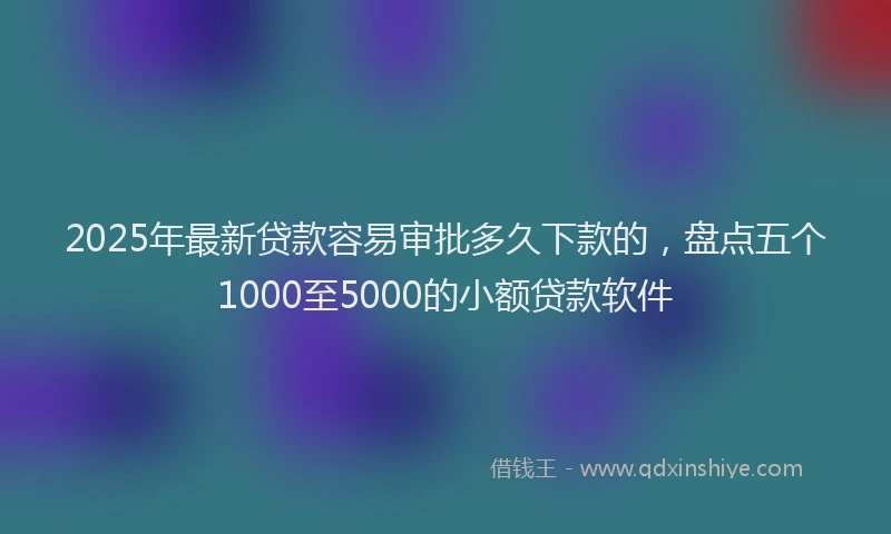 2025年最新贷款容易审批多久下款的，盘点五个1000至5000的小额贷款软件