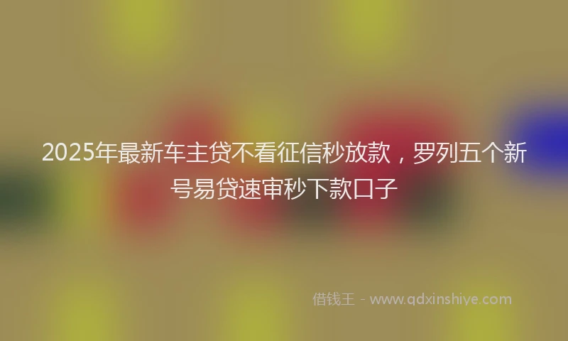 2025年最新车主贷不看征信秒放款，罗列五个新号易贷速审秒下款口子