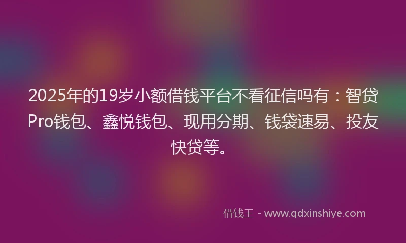 2025年的19岁小额借钱平台不看征信吗有：智贷Pro钱包、鑫悦钱包、现用分期、钱袋速易、投友快贷等。
