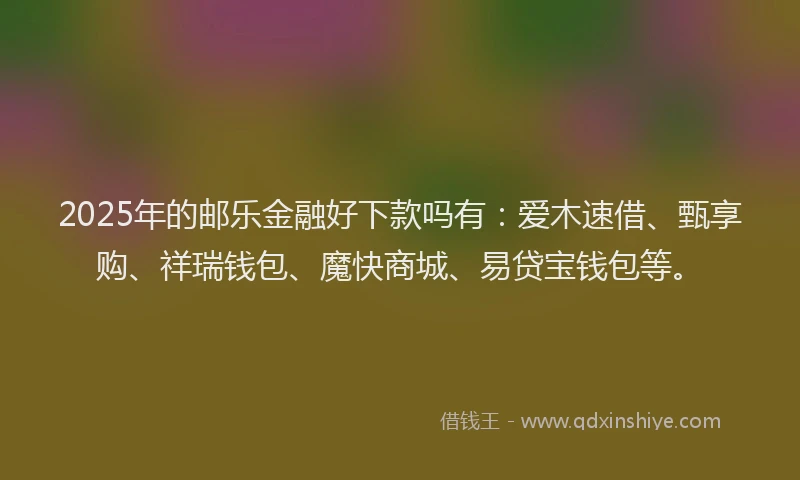 2025年的邮乐金融好下款吗有：爱木速借、甄享购、祥瑞钱包、魔快商城、易贷宝钱包等。