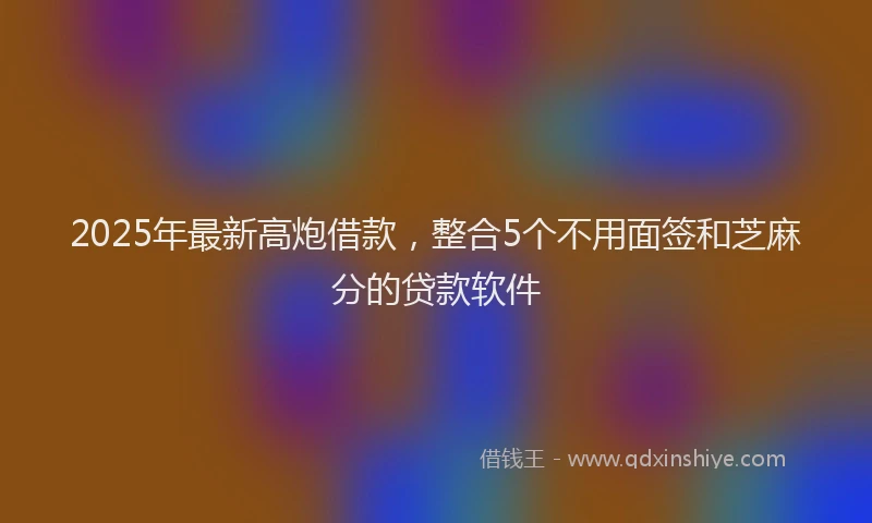 2025年最新高炮借款，整合5个不用面签和芝麻分的贷款软件