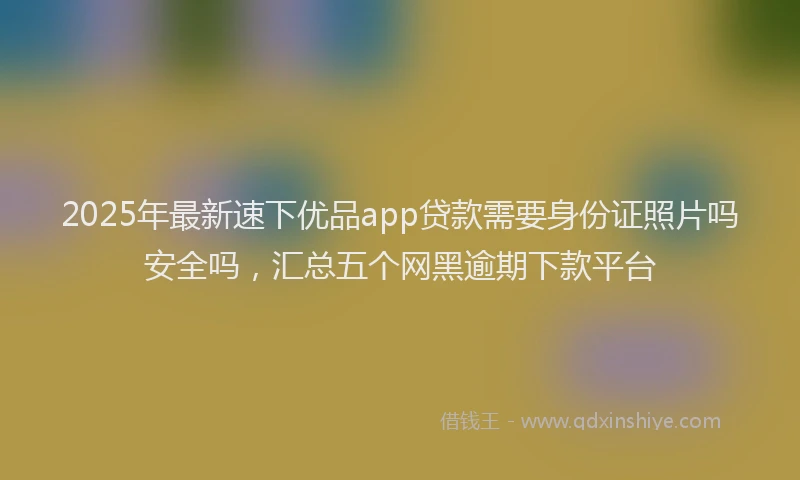 2025年最新速下优品app贷款需要身份证照片吗安全吗，汇总五个网黑逾期下款平台