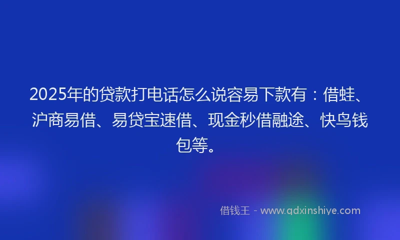 2025年的贷款打电话怎么说容易下款有：借蛙、沪商易借、易贷宝速借、现金秒借融途、快鸟钱包等。