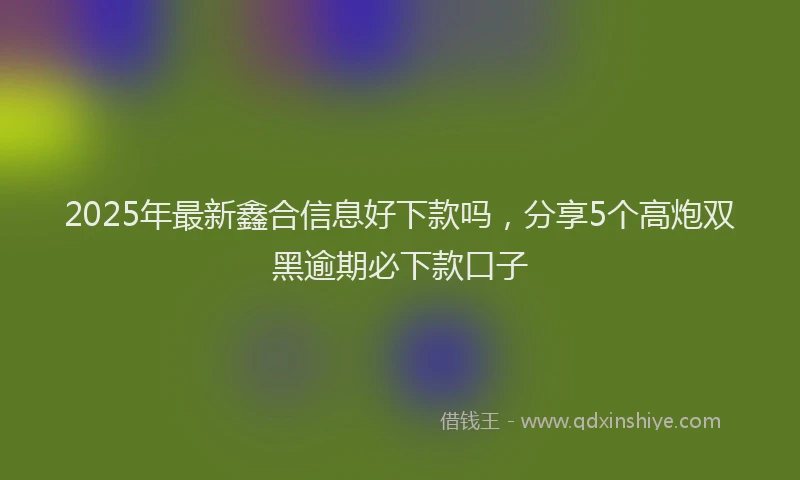 2025年最新鑫合信息好下款吗，分享5个高炮双黑逾期必下款口子