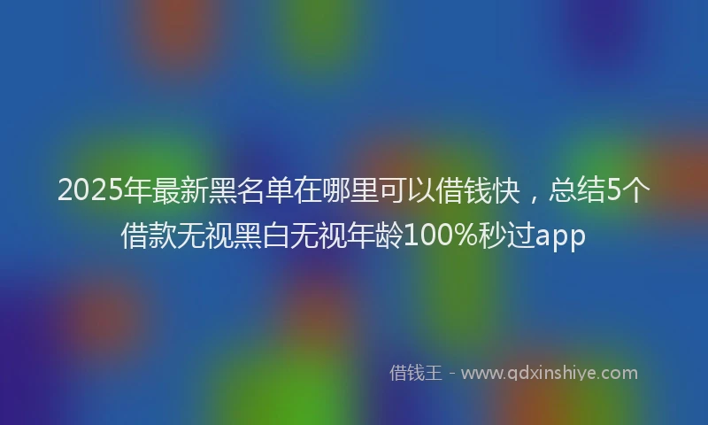 2025年最新黑名单在哪里可以借钱快，总结5个借款无视黑白无视年龄100%秒过app