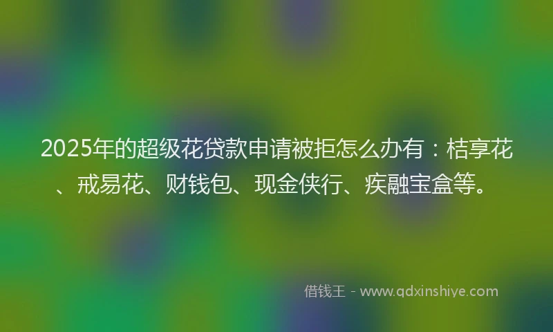 2025年的超级花贷款申请被拒怎么办有：桔享花、戒易花、财钱包、现金侠行、疾融宝盒等。
