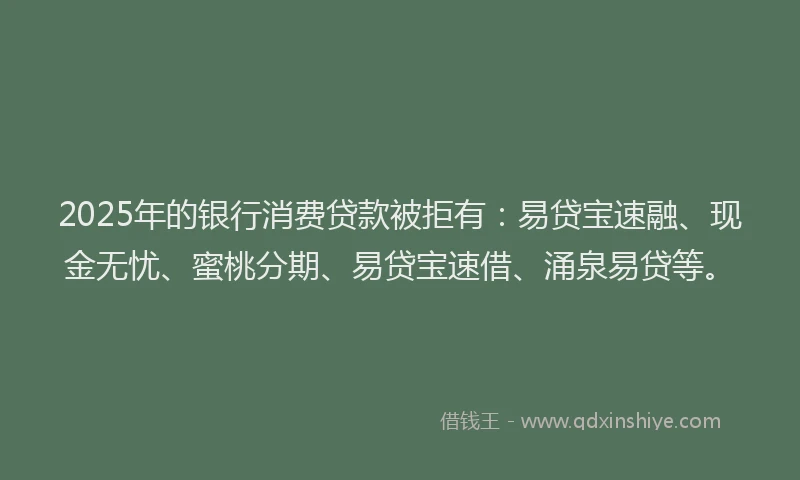 2025年的银行消费贷款被拒有：易贷宝速融、现金无忧、蜜桃分期、易贷宝速借、涌泉易贷等。