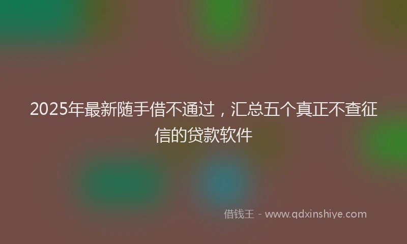 2025年最新随手借不通过，汇总五个真正不查征信的贷款软件
