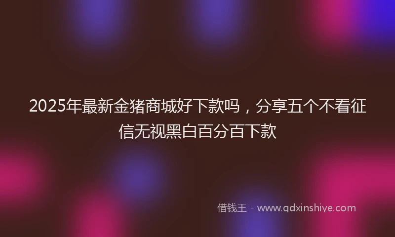 2025年最新金猪商城好下款吗，分享五个不看征信无视黑白百分百下款