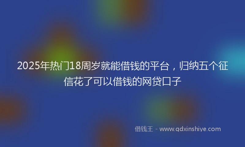 2025年热门18周岁就能借钱的平台，归纳五个征信花了可以借钱的网贷口子
