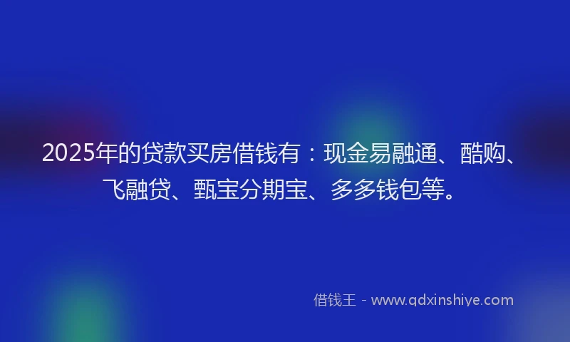 2025年的贷款买房借钱有：现金易融通、酷购、飞融贷、甄宝分期宝、多多钱包等。