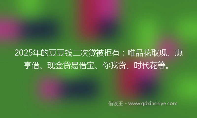 2025年的豆豆钱二次贷被拒有：唯品花取现、惠享借、现金贷易借宝、你我贷、时代花等。