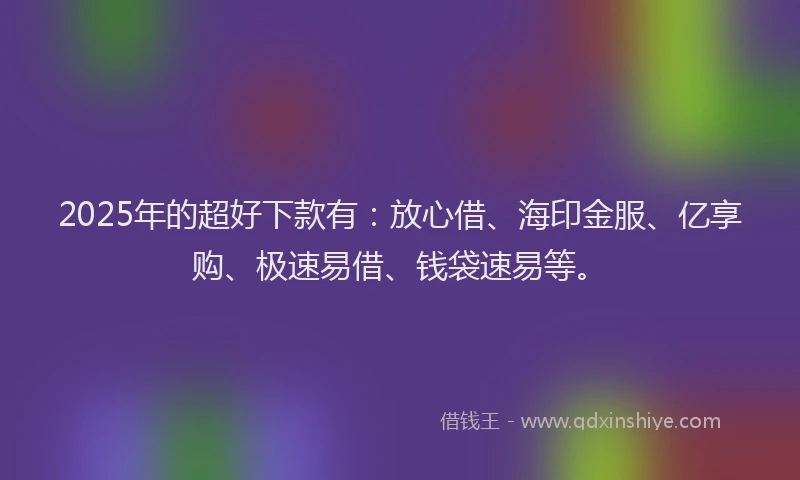 2025年的超好下款有：放心借、海印金服、亿享购、极速易借、钱袋速易等。