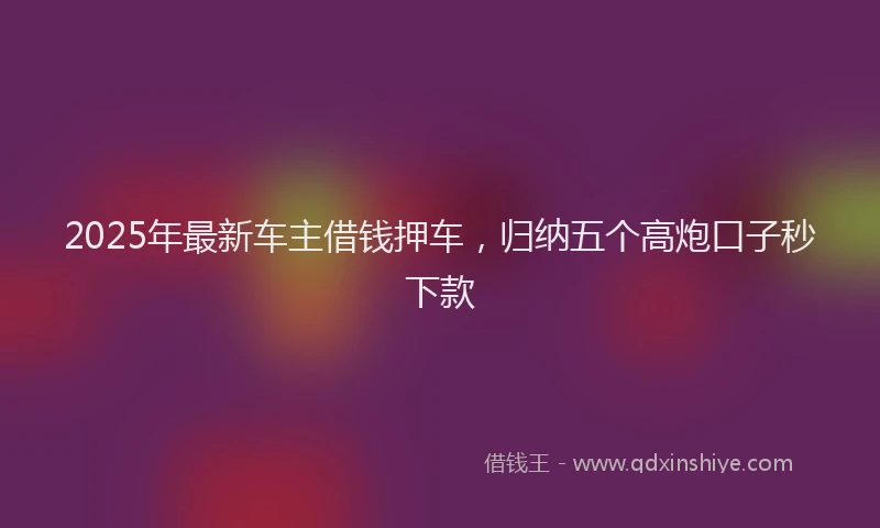 2025年最新车主借钱押车，归纳五个高炮口子秒下款