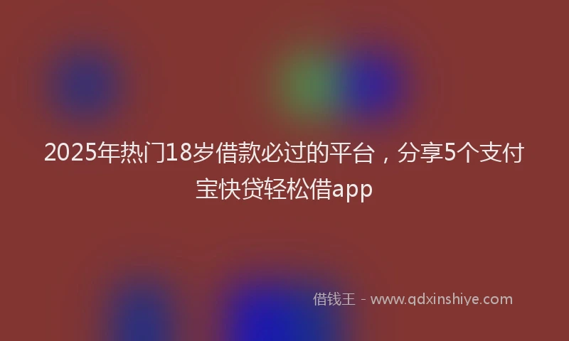 2025年热门18岁借款必过的平台，分享5个支付宝快贷轻松借app
