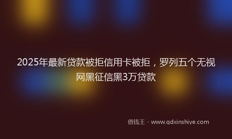 2025年最新贷款被拒信用卡被拒，罗列五个无视网黑征信黑3万贷款