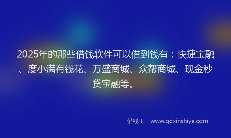 2025年的那些借钱软件可以借到钱有：快捷宝融、度小满有钱花、万盛商城、众帮商城、现金秒贷宝融等。