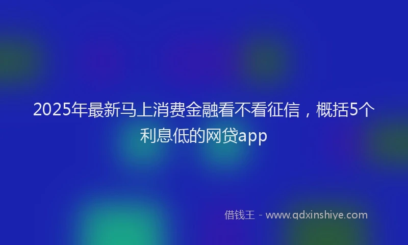 2025年最新马上消费金融看不看征信，概括5个利息低的网贷app