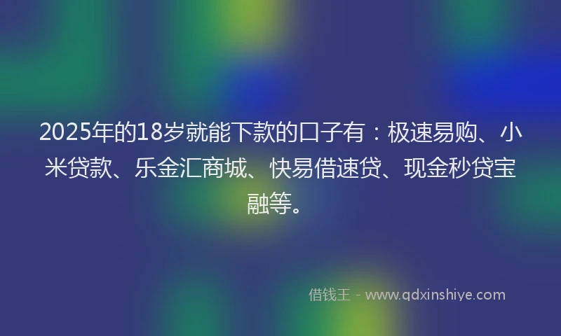2025年的18岁就能下款的口子有：极速易购、小米贷款、乐金汇商城、快易借速贷、现金秒贷宝融等。
