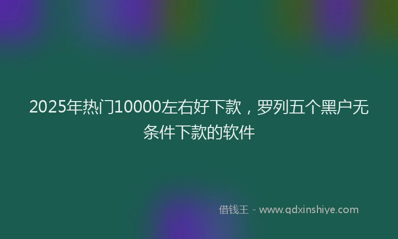 2025年热门10000左右好下款，罗列五个黑户无条件下款的软件