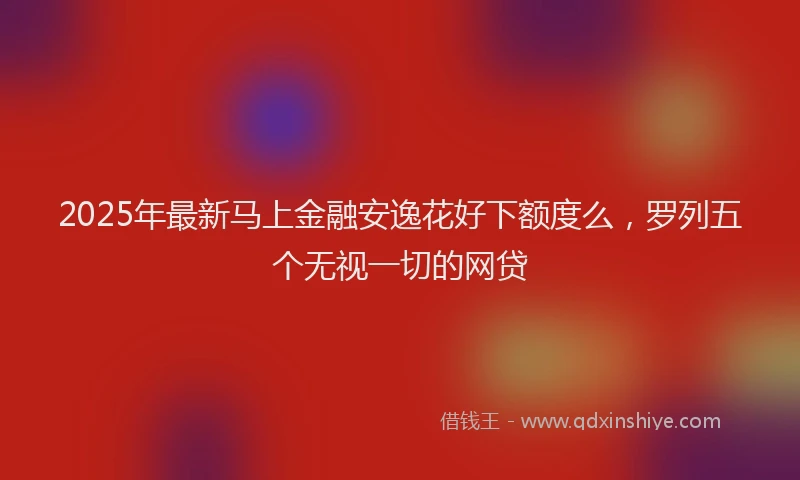 2025年最新马上金融安逸花好下额度么，罗列五个无视一切的网贷