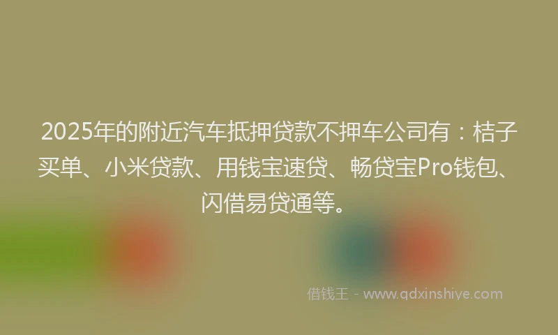 2025年的附近汽车抵押贷款不押车公司有：桔子买单、小米贷款、用钱宝速贷、畅贷宝Pro钱包、闪借易贷通等。
