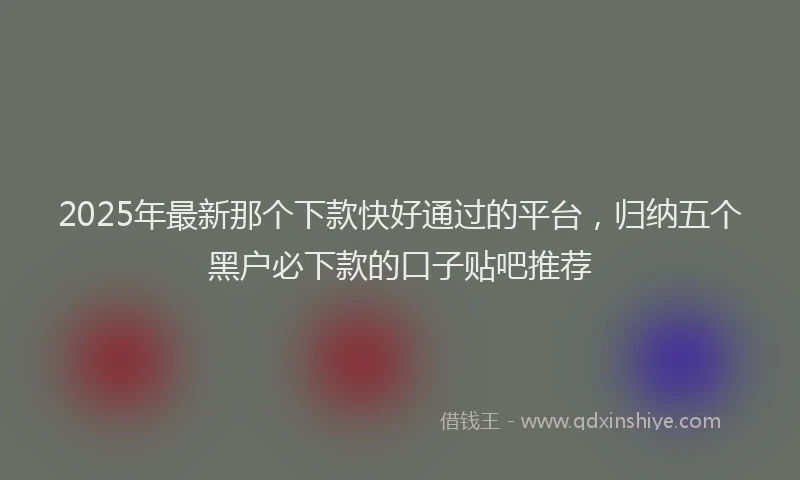 2025年最新那个下款快好通过的平台，归纳五个黑户必下款的口子贴吧推荐