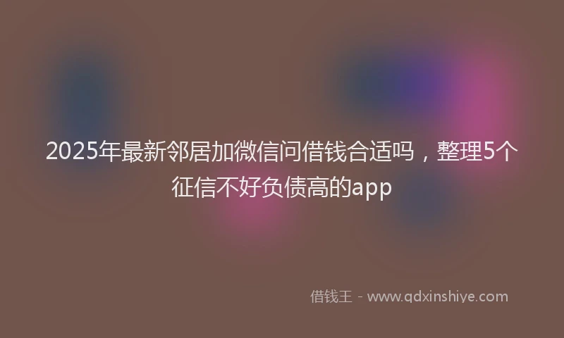 2025年最新邻居加微信问借钱合适吗，整理5个征信不好负债高的app