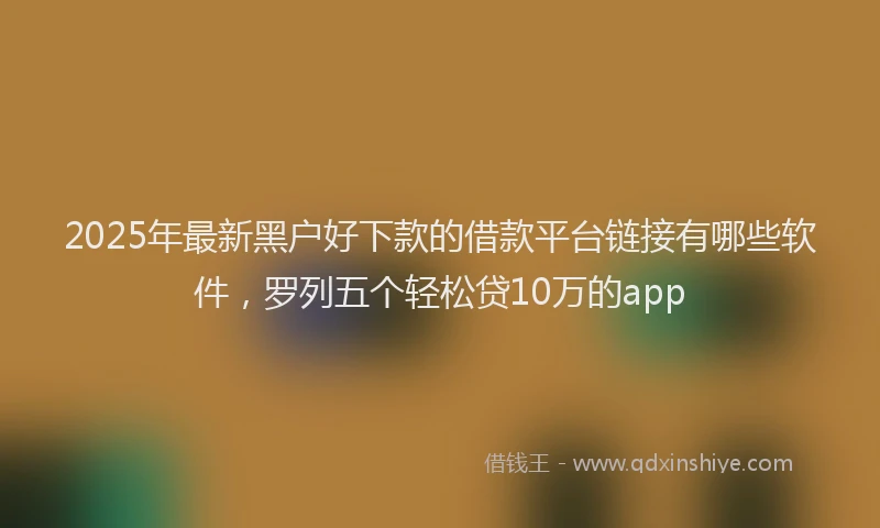 2025年最新黑户好下款的借款平台链接有哪些软件，罗列五个轻松贷10万的app