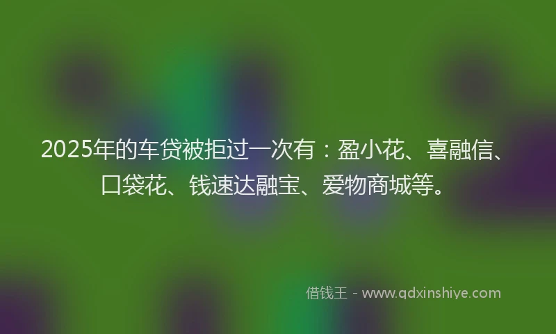 2025年的车贷被拒过一次有：盈小花、喜融信、口袋花、钱速达融宝、爱物商城等。