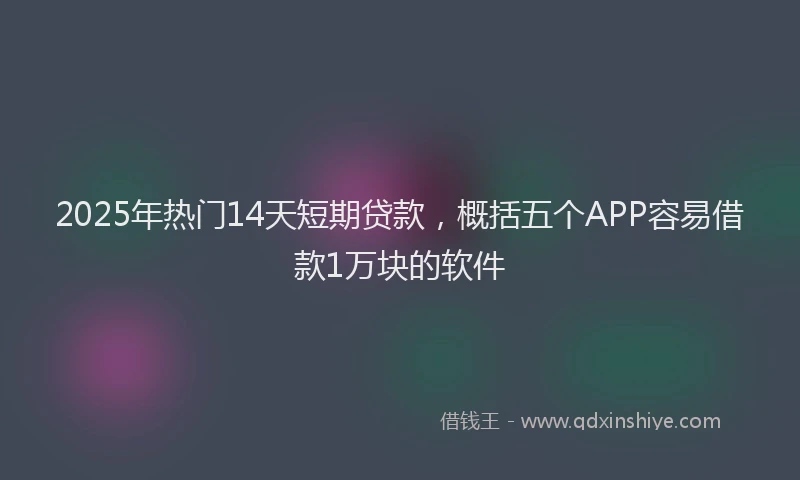 2025年热门14天短期贷款，概括五个APP容易借款1万块的软件