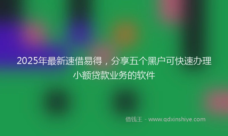 2025年最新速借易得，分享五个黑户可快速办理小额贷款业务的软件