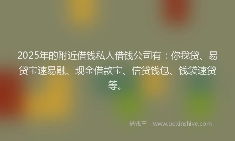 2025年的附近借钱私人借钱公司有：你我贷、易贷宝速易融、现金借款宝、信贷钱包、钱袋速贷等。