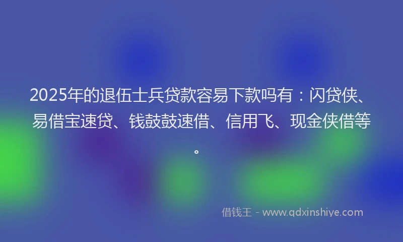 2025年的退伍士兵贷款容易下款吗有：闪贷侠、易借宝速贷、钱鼓鼓速借、信用飞、现金侠借等。