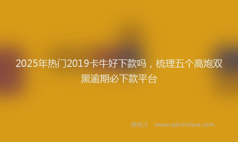 2025年热门2019卡牛好下款吗，梳理五个高炮双黑逾期必下款平台