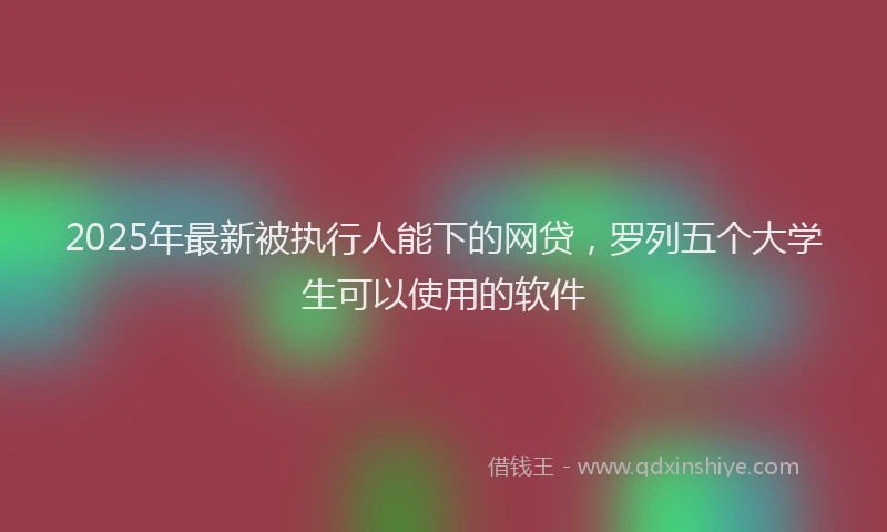 2025年最新被执行人能下的网贷，罗列五个大学生可以使用的软件