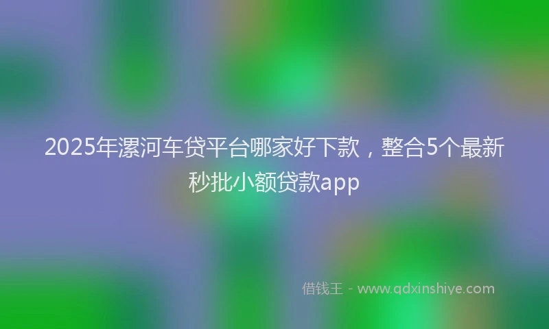 2025年漯河车贷平台哪家好下款，整合5个最新秒批小额贷款app
