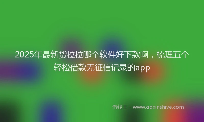 2025年最新货拉拉哪个软件好下款啊，梳理五个轻松借款无征信记录的app