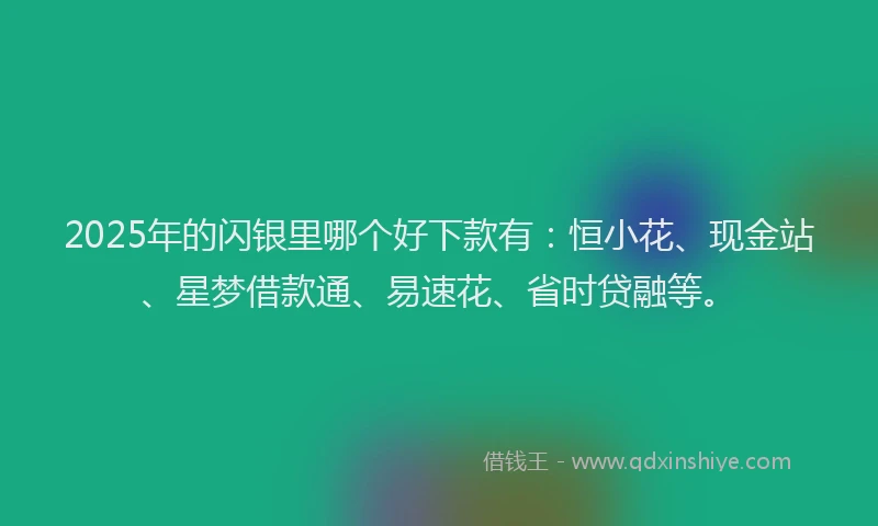 2025年的闪银里哪个好下款有：恒小花、现金站、星梦借款通、易速花、省时贷融等。