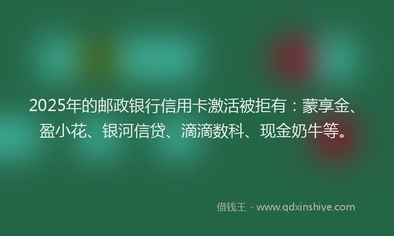 2025年的邮政银行信用卡激活被拒有：蒙享金、盈小花、银河信贷、滴滴数科、现金奶牛等。