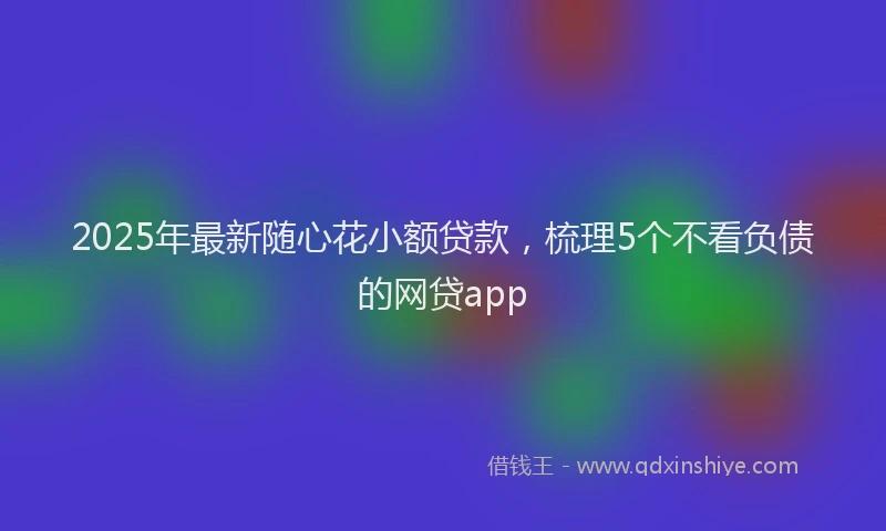 2025年最新随心花小额贷款，梳理5个不看负债的网贷app