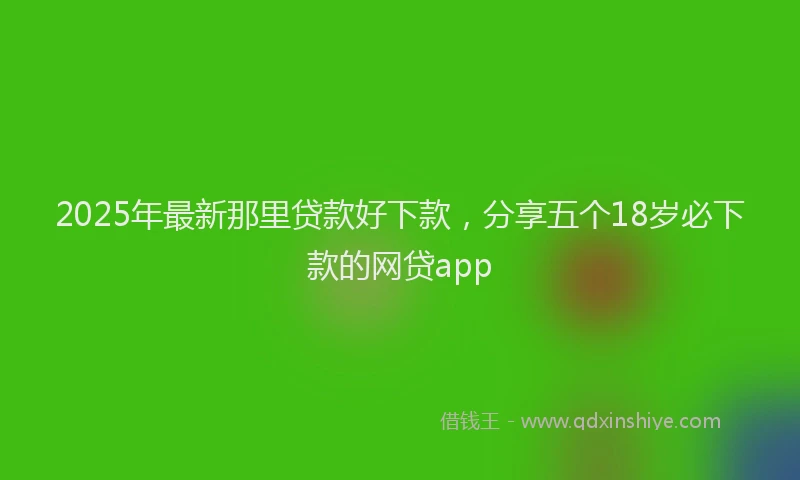 2025年最新那里贷款好下款，分享五个18岁必下款的网贷app