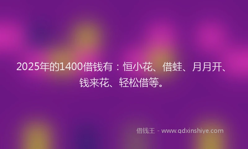 2025年的1400借钱有:恒小花、借蛙、月月开、钱来花、轻松借等。