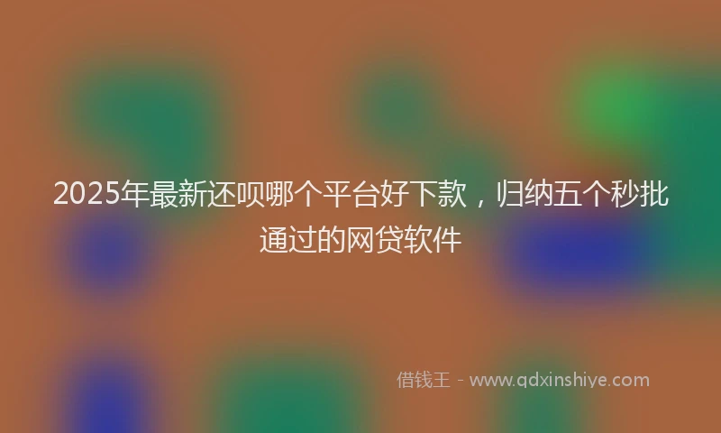 2025年最新还呗哪个平台好下款，归纳五个秒批通过的网贷软件