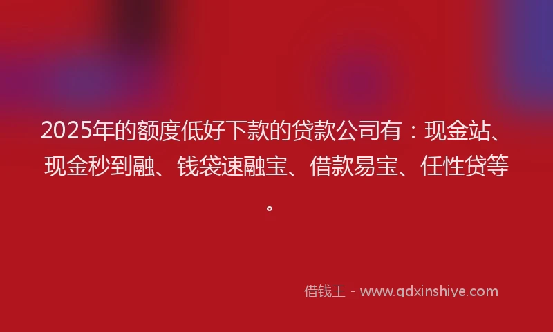 2025年的额度低好下款的贷款公司有：现金站、现金秒到融、钱袋速融宝、借款易宝、任性贷等。